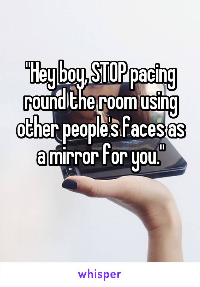 "Hey boy, STOP pacing round the room using other people's faces as a mirror for you."

