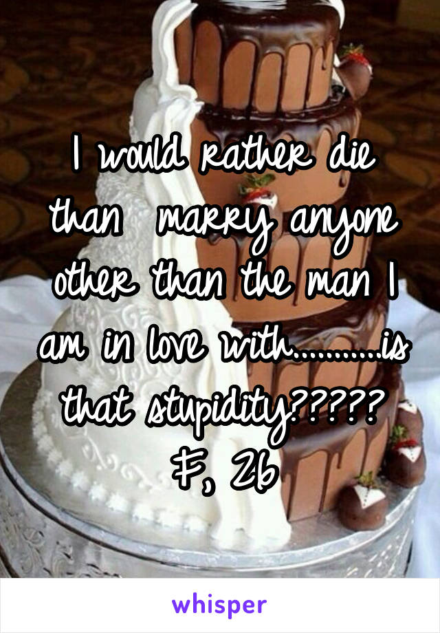 I would rather die than  marry anyone other than the man I am in love with...........is that stupidity?????
F, 26