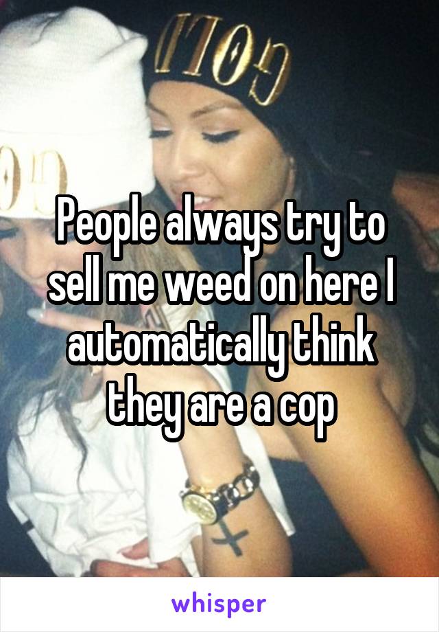 People always try to sell me weed on here I automatically think they are a cop