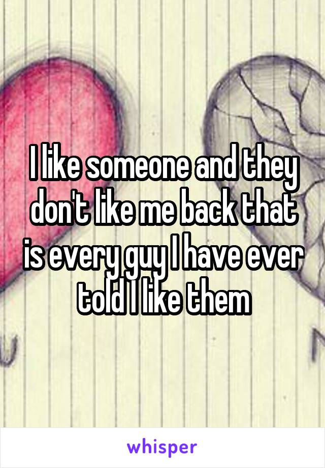 I like someone and they don't like me back that is every guy I have ever told I like them