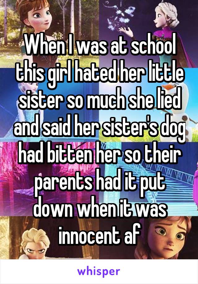 When I was at school this girl hated her little sister so much she lied and said her sister's dog had bitten her so their parents had it put down when it was innocent af