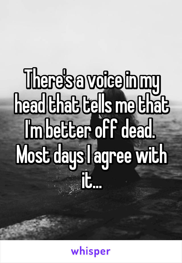 There's a voice in my head that tells me that I'm better off dead. 
Most days I agree with it...