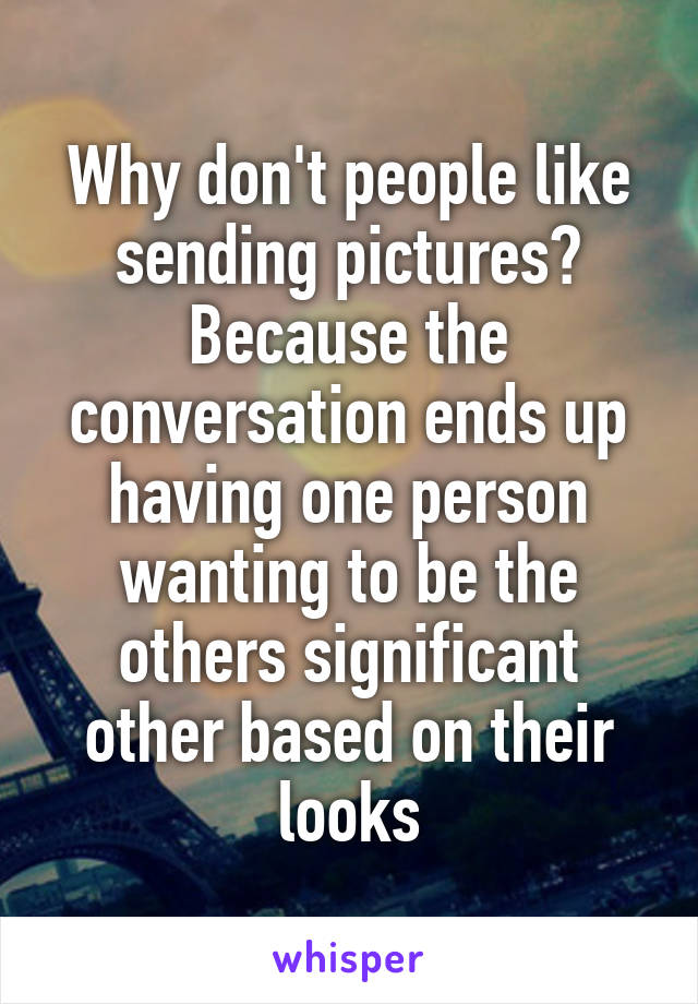 Why don't people like sending pictures?
Because the conversation ends up having one person wanting to be the others significant other based on their looks