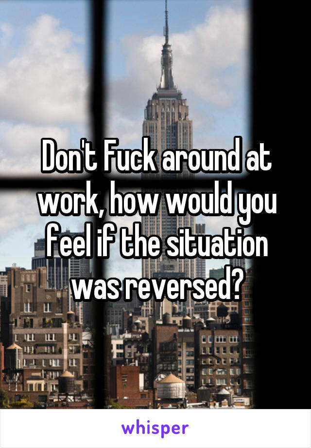 Don't Fuck around at work, how would you feel if the situation was reversed?