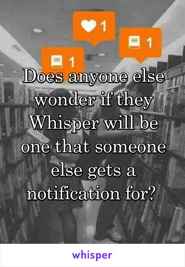 Does anyone else wonder if they Whisper will be one that someone else gets a notification for? 