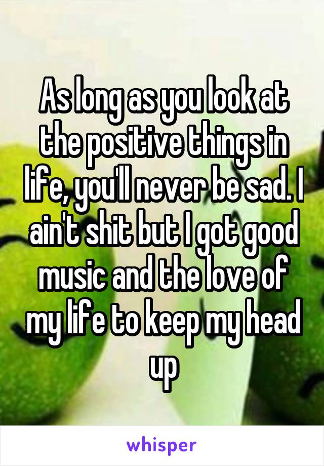 As long as you look at the positive things in life, you'll never be sad. I ain't shit but I got good music and the love of my life to keep my head up