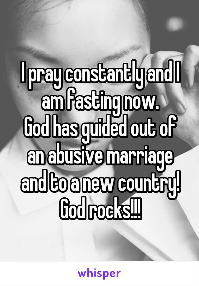 I pray constantly and I am fasting now.
God has guided out of an abusive marriage and to a new country!
God rocks!!!