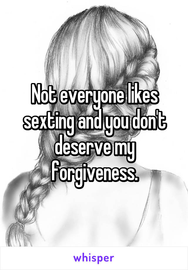 Not everyone likes sexting and you don't deserve my forgiveness.