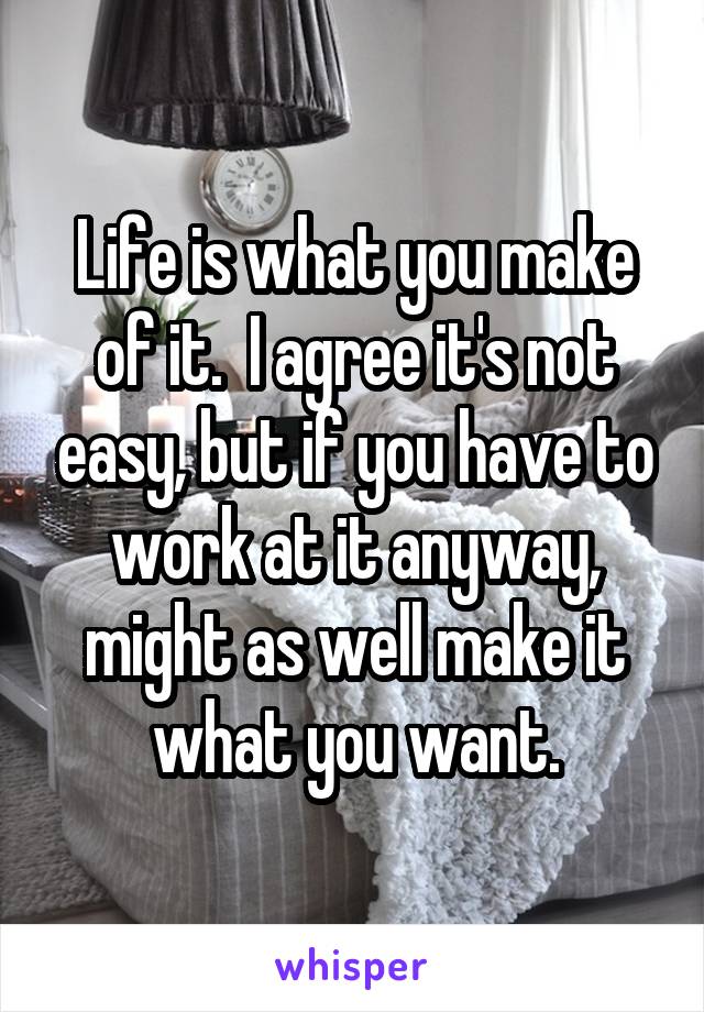 Life is what you make of it.  I agree it's not easy, but if you have to work at it anyway, might as well make it what you want.