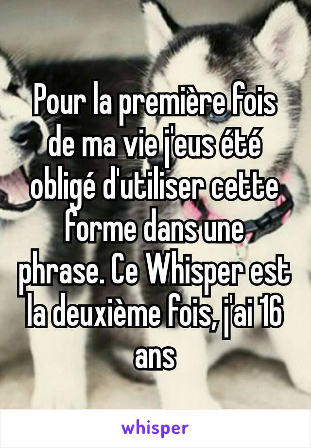 Pour la première fois de ma vie j'eus été obligé d'utiliser cette forme dans une phrase. Ce Whisper est la deuxième fois, j'ai 16 ans