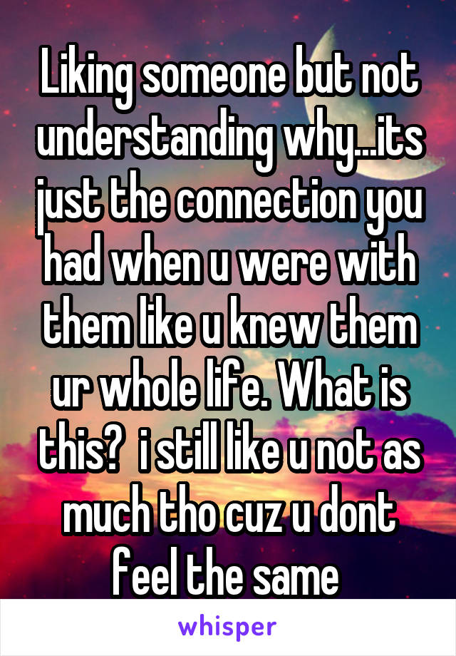 Liking someone but not understanding why...its just the connection you had when u were with them like u knew them ur whole life. What is this?  i still like u not as much tho cuz u dont feel the same 