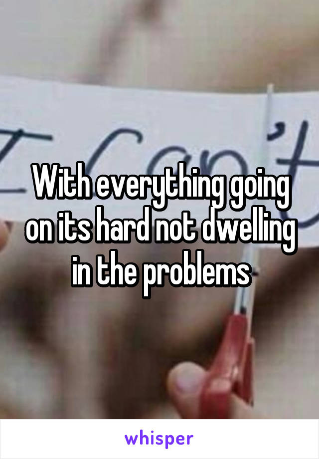 With everything going on its hard not dwelling in the problems