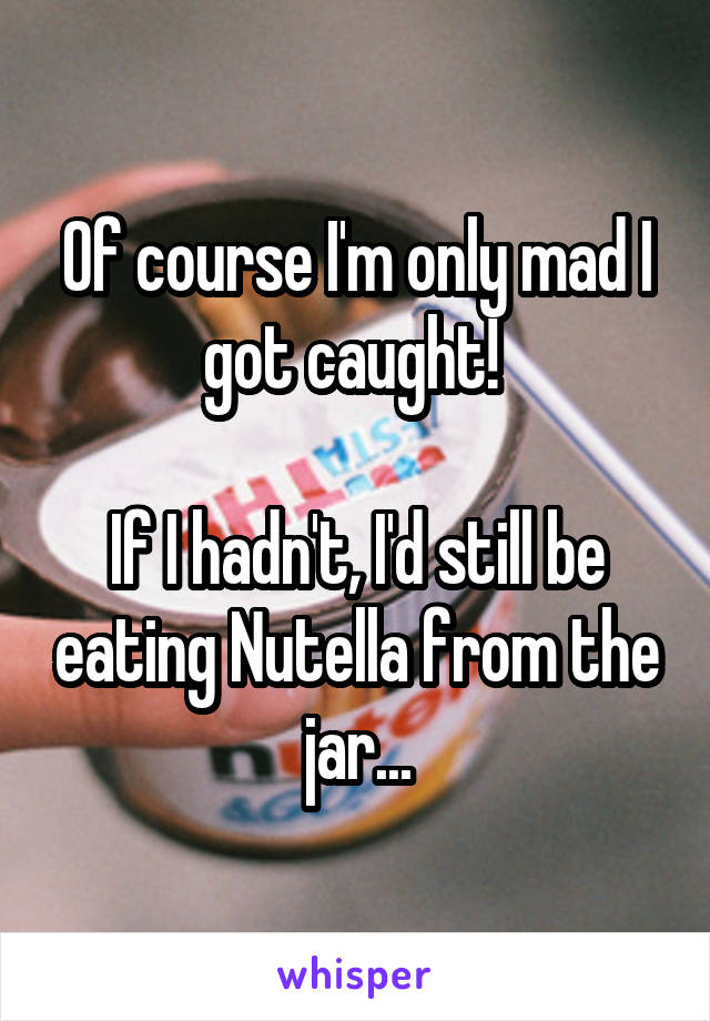 Of course I'm only mad I got caught! 

If I hadn't, I'd still be eating Nutella from the jar...