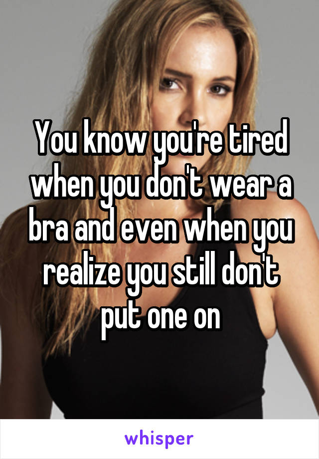 You know you're tired when you don't wear a bra and even when you realize you still don't put one on