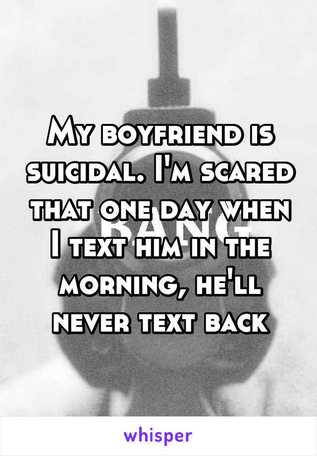 My boyfriend is suicidal. I'm scared that one day when I text him in the morning, he'll never text back