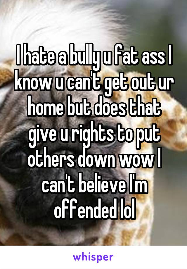 I hate a bully u fat ass I know u can't get out ur home but does that give u rights to put others down wow I can't believe I'm offended lol