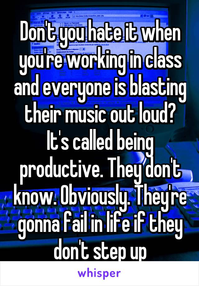 Don't you hate it when you're working in class and everyone is blasting their music out loud? It's called being productive. They don't know. Obviously. They're gonna fail in life if they don't step up