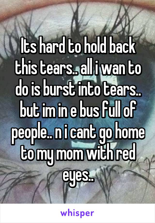 Its hard to hold back this tears.. all i wan to do is burst into tears.. but im in e bus full of people.. n i cant go home to my mom with red eyes..