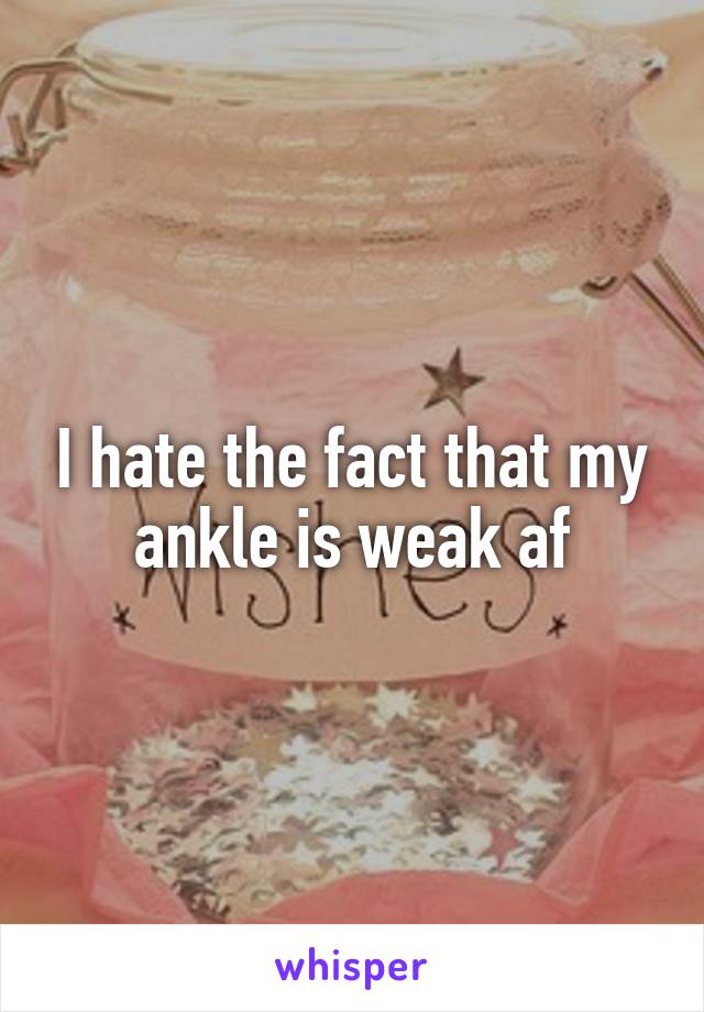 I hate the fact that my ankle is weak af