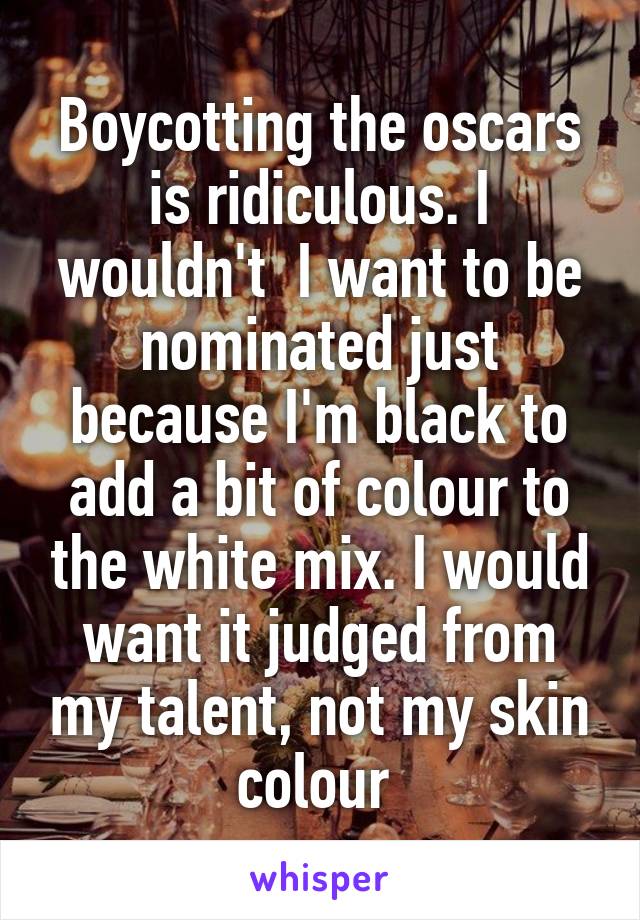 Boycotting the oscars is ridiculous. I wouldn't  I want to be nominated just because I'm black to add a bit of colour to the white mix. I would want it judged from my talent, not my skin colour 