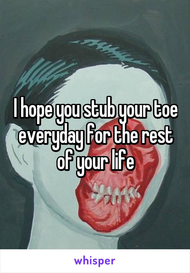 I hope you stub your toe everyday for the rest of your life