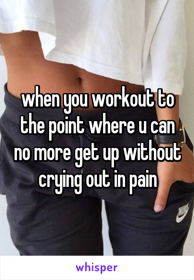 when you workout to the point where u can no more get up without crying out in pain