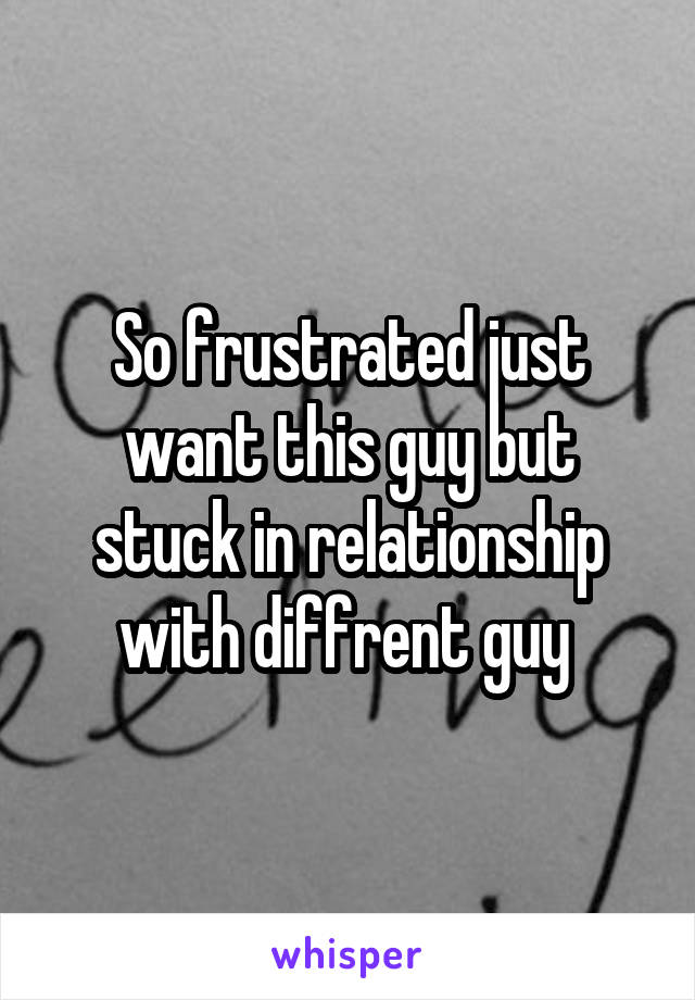 So frustrated just want this guy but stuck in relationship with diffrent guy 