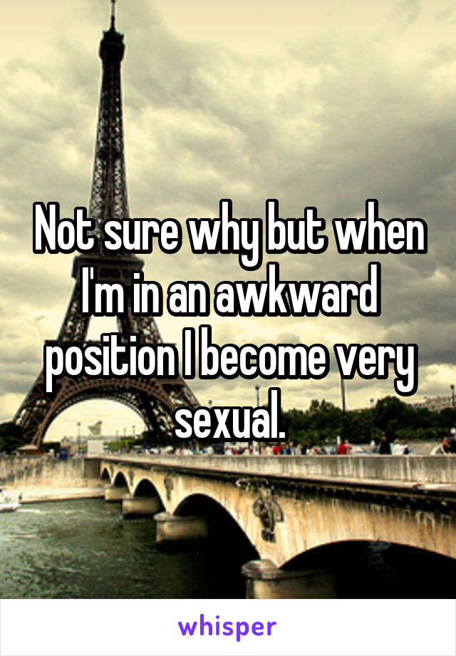 Not sure why but when I'm in an awkward position I become very sexual.