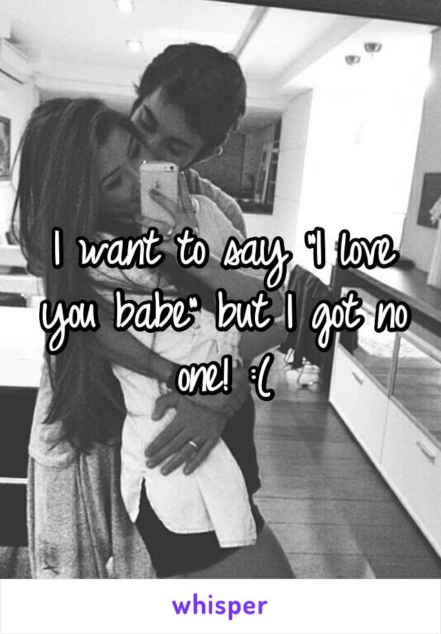 I want to say "I love you babe" but I got no one! :(