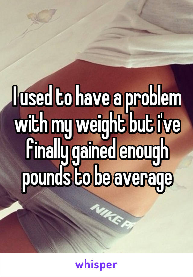 I used to have a problem with my weight but i've finally gained enough pounds to be average