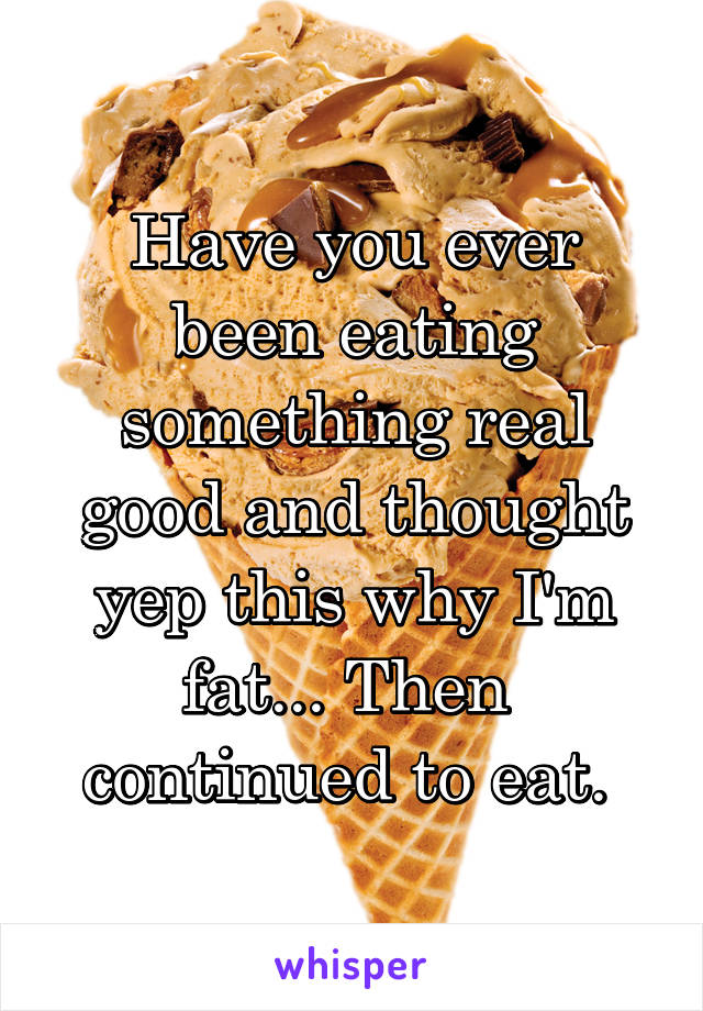 Have you ever been eating something real good and thought yep this why I'm fat... Then  continued to eat. 