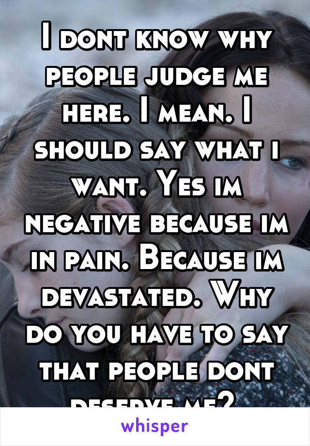 I dont know why people judge me here. I mean. I should say what i want. Yes im negative because im in pain. Because im devastated. Why do you have to say that people dont deserve me? 