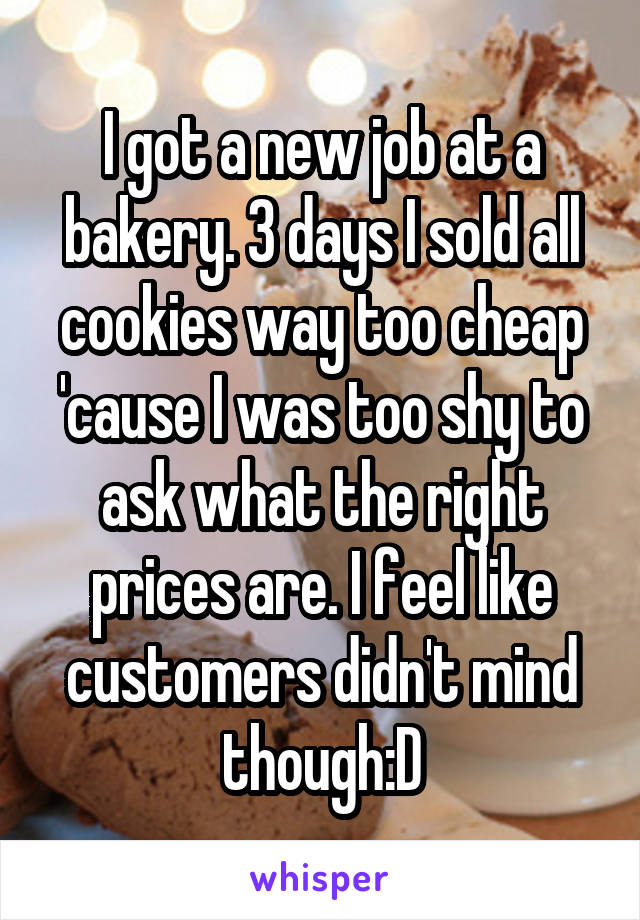 I got a new job at a bakery. 3 days I sold all cookies way too cheap 'cause I was too shy to ask what the right prices are. I feel like customers didn't mind though:D