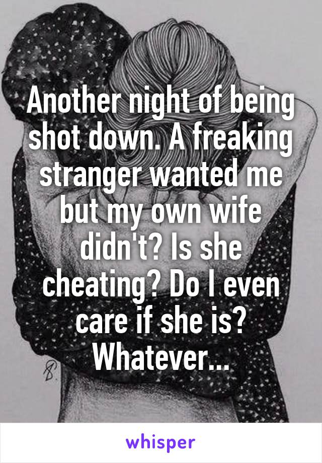 Another night of being shot down. A freaking stranger wanted me but my own wife didn't? Is she cheating? Do I even care if she is? Whatever...