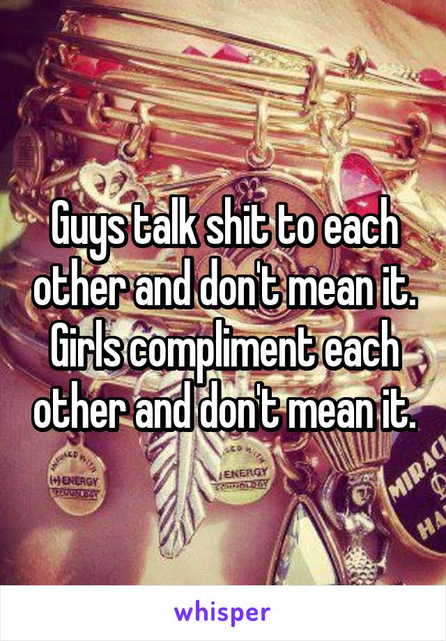 Guys talk shit to each other and don't mean it.
Girls compliment each other and don't mean it.