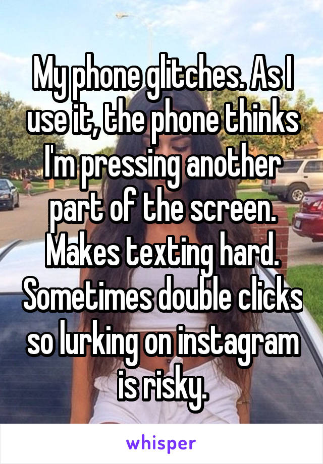 My phone glitches. As I use it, the phone thinks I'm pressing another part of the screen. Makes texting hard. Sometimes double clicks so lurking on instagram is risky.