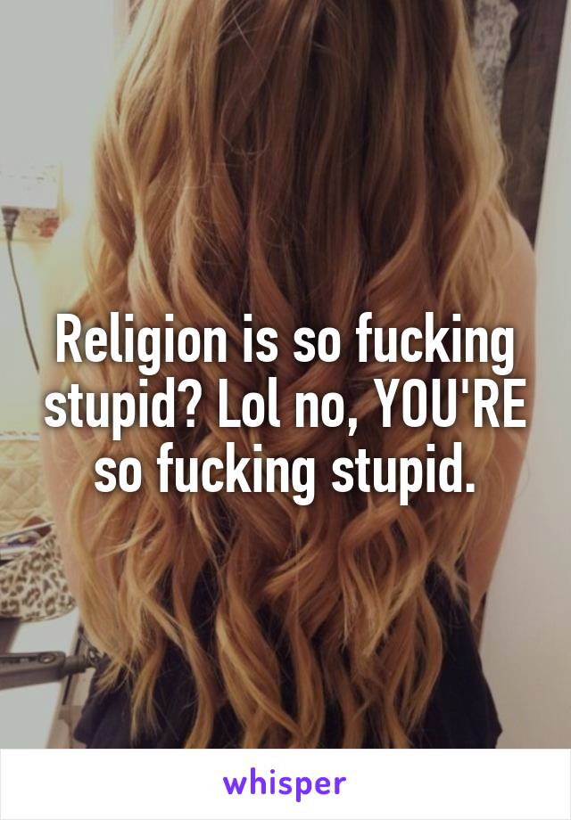 Religion is so fucking stupid? Lol no, YOU'RE so fucking stupid.