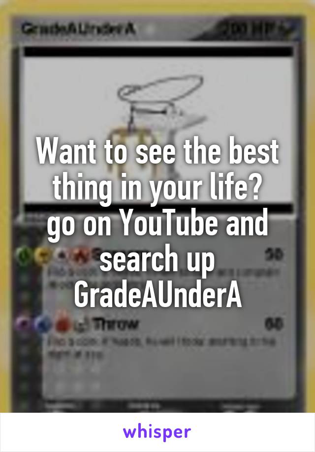 Want to see the best thing in your life?
go on YouTube and search up GradeAUnderA