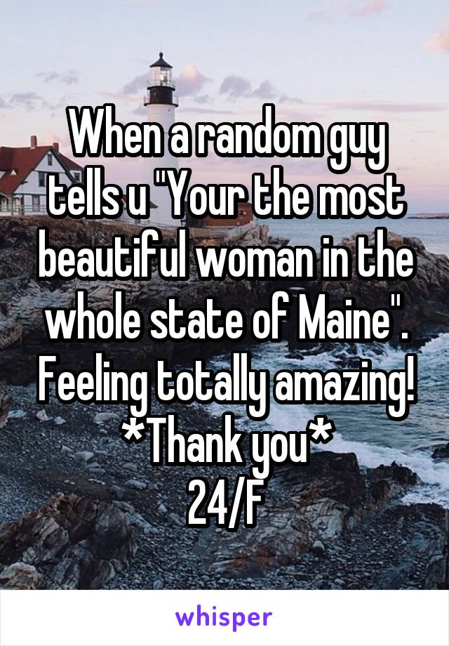 When a random guy tells u "Your the most beautiful woman in the whole state of Maine". Feeling totally amazing!
*Thank you*
24/F