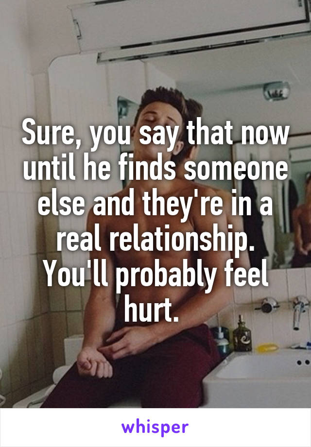 Sure, you say that now until he finds someone else and they're in a real relationship. You'll probably feel hurt. 