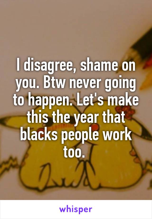 I disagree, shame on you. Btw never going to happen. Let's make this the year that blacks people work too. 