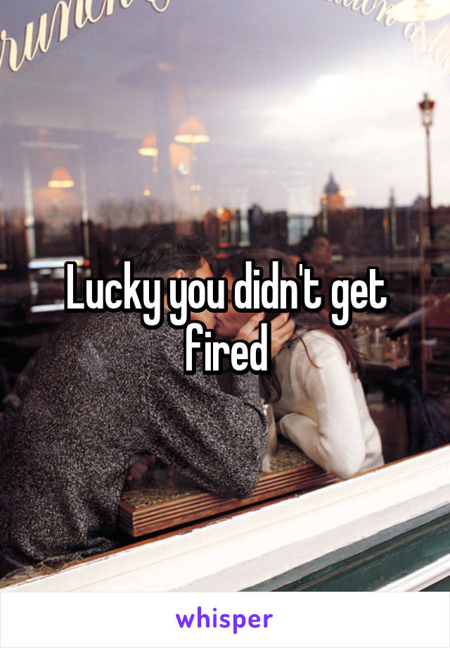 Lucky you didn't get fired