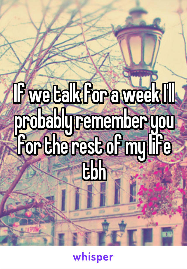 If we talk for a week I'll probably remember you for the rest of my life tbh