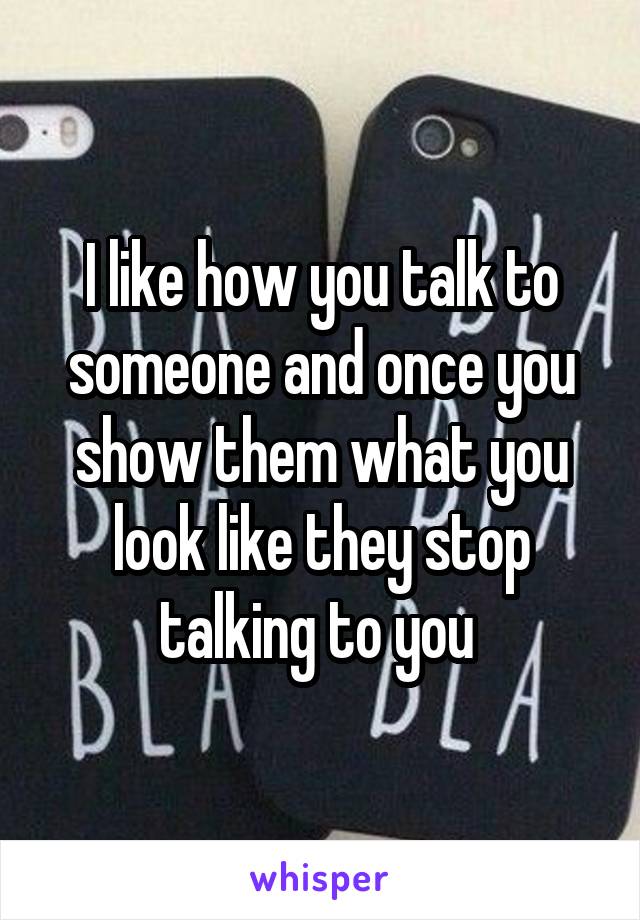 I like how you talk to someone and once you show them what you look like they stop talking to you 