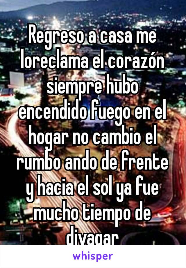 Regreso a casa me loreclama el corazón siempre hubo encendido fuego en el hogar no cambio el rumbo ando de frente y hacia el sol ya fue mucho tiempo de divagar