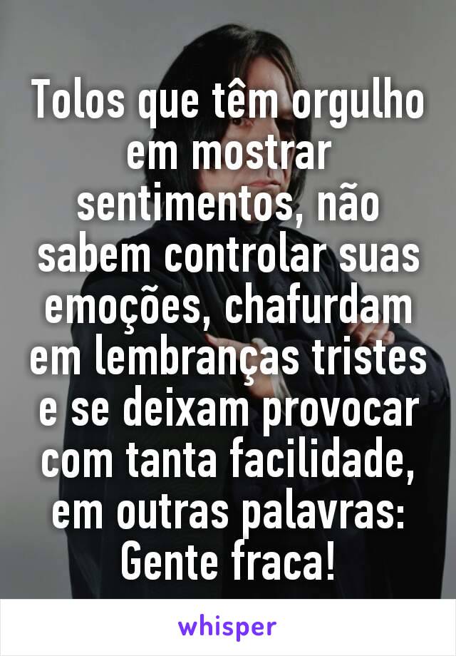 Tolos que têm orgulho em mostrar sentimentos, não sabem controlar suas emoções, chafurdam em lembranças tristes e se deixam provocar com tanta facilidade, em outras palavras: Gente fraca!