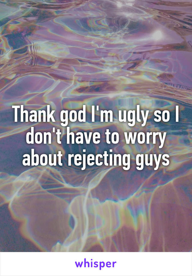 Thank god I'm ugly so I don't have to worry about rejecting guys