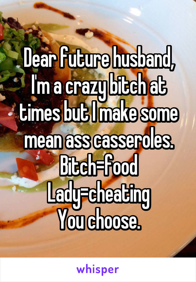 Dear future husband,
I'm a crazy bitch at times but I make some mean ass casseroles.
Bitch=food
Lady=cheating
You choose.