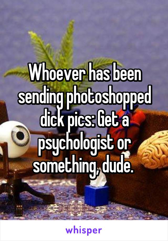 Whoever has been sending photoshopped dick pics: Get a psychologist or something, dude. 