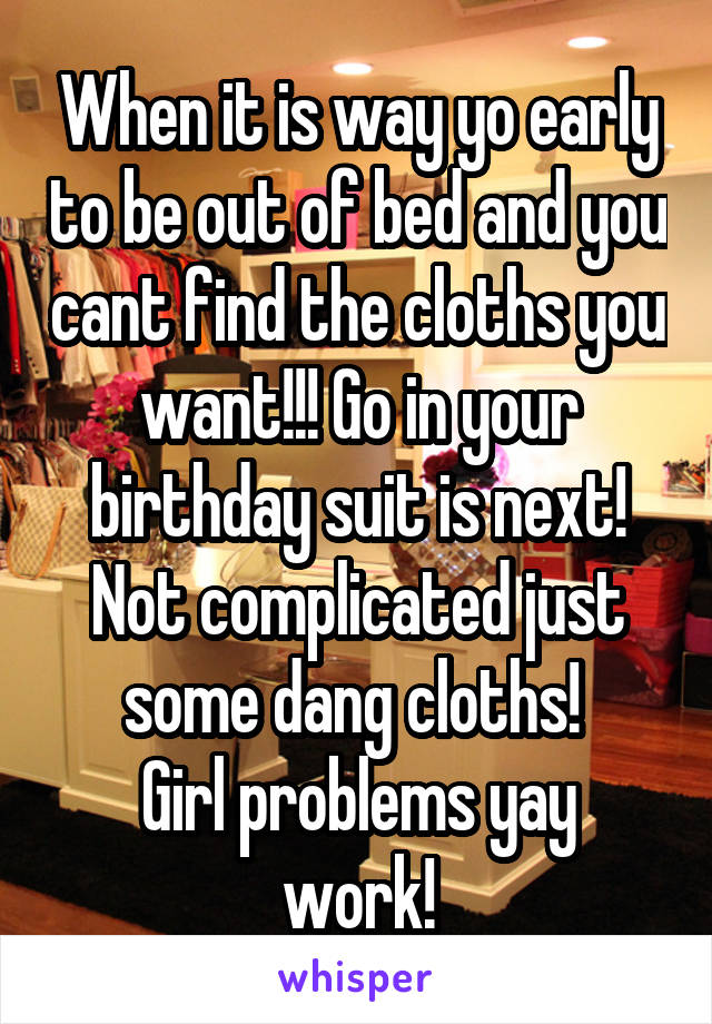 When it is way yo early to be out of bed and you cant find the cloths you want!!! Go in your birthday suit is next! Not complicated just some dang cloths! 
Girl problems yay work!